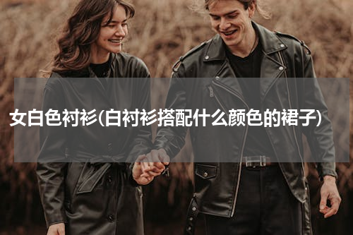 女白色衬衫(白衬衫搭配什么颜色的裙子)