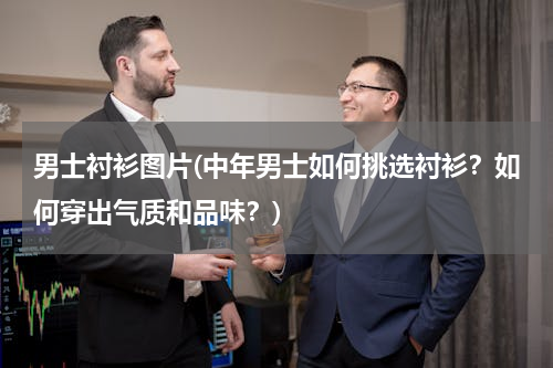 男士衬衫图片(中年男士如何挑选衬衫？如何穿出气质和品味？)