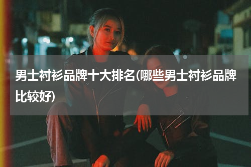 男士衬衫品牌十大排名(哪些男士衬衫品牌比较好)