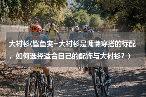 大衬衫(鲨鱼夹+大衬衫是慵懒穿搭的标配，如何选择适合自己的配饰与大衬衫？)