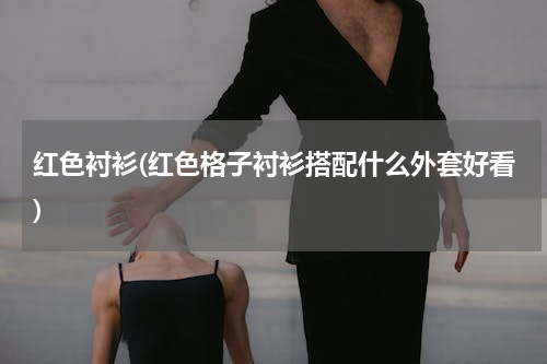 红色衬衫(红色格子衬衫搭配什么外套好看)
