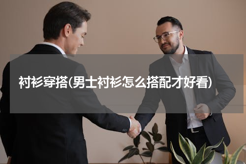 衬衫穿搭(男士衬衫怎么搭配才好看)