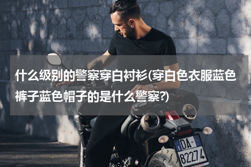 什么级别的警察穿白衬衫(穿白色衣服蓝色裤子蓝色帽子的是什么警察?)