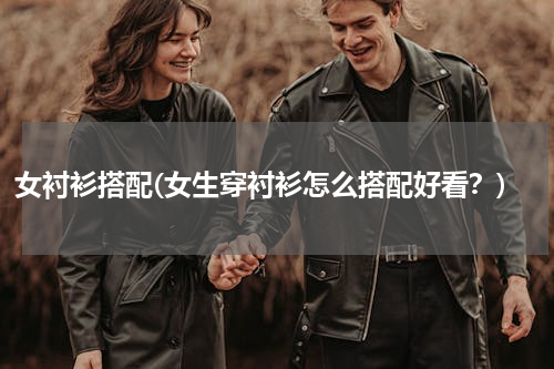 女衬衫搭配(女生穿衬衫怎么搭配好看？)