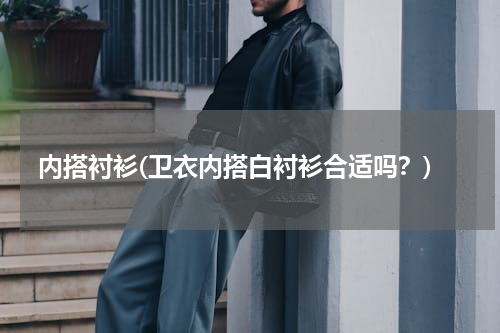 内搭衬衫(卫衣内搭白衬衫合适吗？)