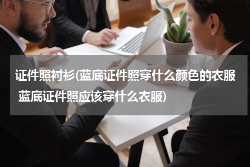证件照衬衫(蓝底证件照穿什么颜色的衣服 蓝底证件照应该穿什么衣服)