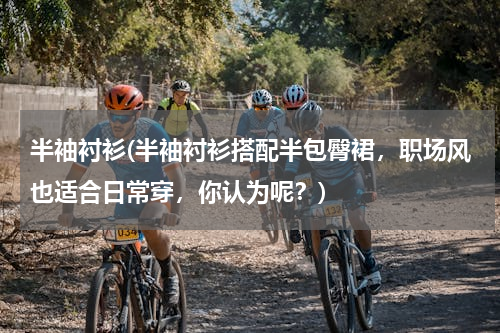 半袖衬衫(半袖衬衫搭配半包臀裙，职场风也适合日常穿，你认为呢？)