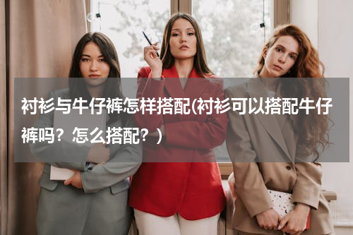 衬衫与牛仔裤怎样搭配(衬衫可以搭配牛仔裤吗？怎么搭配？)