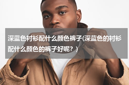 深蓝色衬衫配什么颜色裤子(深蓝色的衬衫配什么颜色的裤子好呢？)