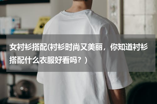 女衬衫搭配(衬衫时尚又美丽，你知道衬衫搭配什么衣服好看吗？)
