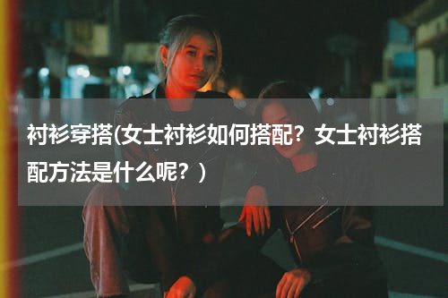 衬衫穿搭(女士衬衫如何搭配？女士衬衫搭配方法是什么呢？)