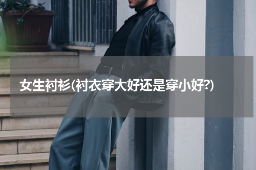 女生衬衫(衬衣穿大好还是穿小好?)