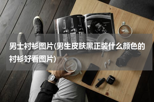 男士衬衫图片(男生皮肤黑正装什么颜色的衬衫好看图片)