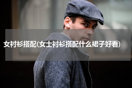 女衬衫搭配(女士衬衫搭配什么裙子好看)