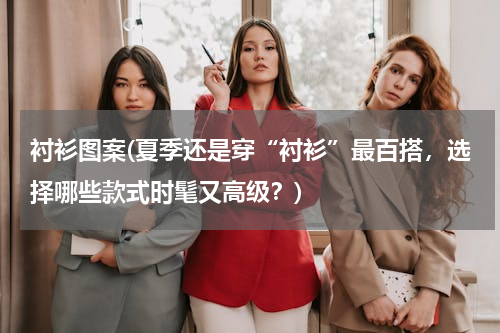 衬衫图案(夏季还是穿“衬衫”最百搭，选择哪些款式时髦又高级？)