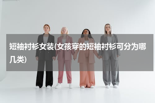 短袖衬衫女装(女孩穿的短袖衬衫可分为哪几类)