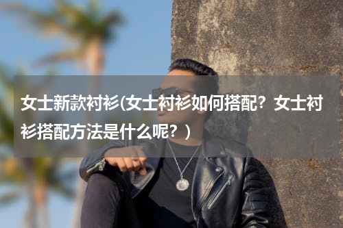 女士新款衬衫(女士衬衫如何搭配？女士衬衫搭配方法是什么呢？)