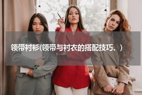领带衬衫(领带与衬衣的搭配技巧、)
