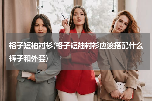 格子短袖衬衫(格子短袖衬衫应该搭配什么裤子和外套)