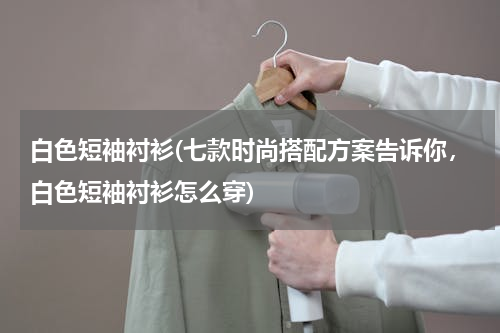 白色短袖衬衫(七款时尚搭配方案告诉你，白色短袖衬衫怎么穿)