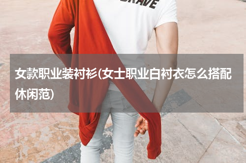 女款职业装衬衫(女士职业白衬衣怎么搭配休闲范)