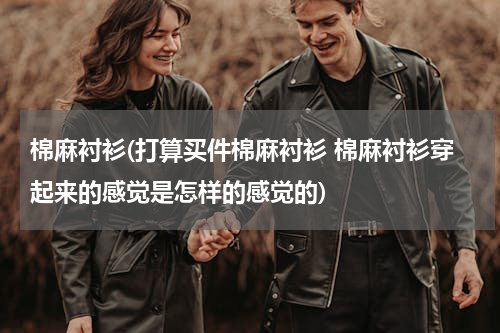 棉麻衬衫(打算买件棉麻衬衫 棉麻衬衫穿起来的感觉是怎样的感觉的)