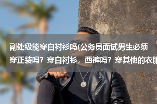 副处级能穿白衬衫吗(公务员面试男生必须穿正装吗？穿白衬衫，西裤吗？穿其他的衣服不可以吗？只要整洁干净不就可以吗？)
