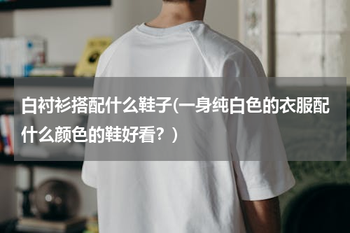 白衬衫搭配什么鞋子(一身纯白色的衣服配什么颜色的鞋好看？)