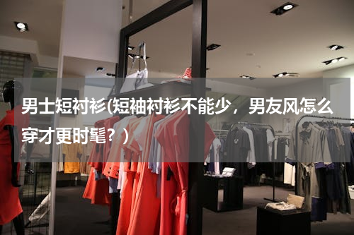 男士短衬衫(短袖衬衫不能少，男友风怎么穿才更时髦？)