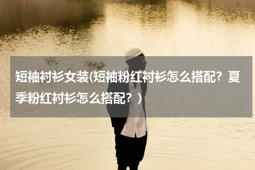 短袖衬衫女装(短袖粉红衬衫怎么搭配？夏季粉红衬衫怎么搭配？)
