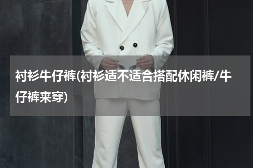 衬衫牛仔裤(衬衫适不适合搭配休闲裤/牛仔裤来穿)
