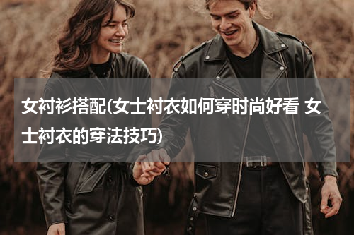女衬衫搭配(女士衬衣如何穿时尚好看 女士衬衣的穿法技巧)