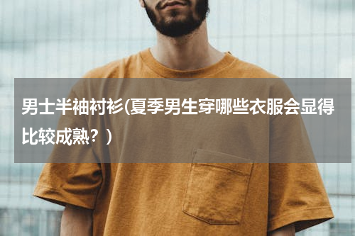 男士半袖衬衫(夏季男生穿哪些衣服会显得比较成熟？)