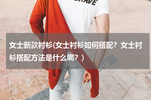 女士新款衬衫(女士衬衫如何搭配？女士衬衫搭配方法是什么呢？)