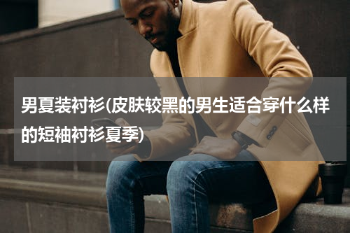 男夏装衬衫(皮肤较黑的男生适合穿什么样的短袖衬衫夏季)