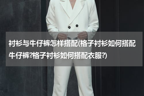 衬衫与牛仔裤怎样搭配(格子衬衫如何搭配牛仔裤?格子衬衫如何搭配衣服?)