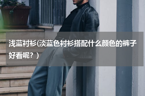 浅蓝衬衫(淡蓝色衬衫搭配什么颜色的裤子好看呢？)