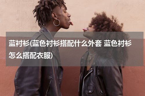 蓝衬衫(蓝色衬衫搭配什么外套 蓝色衬衫怎么搭配衣服)