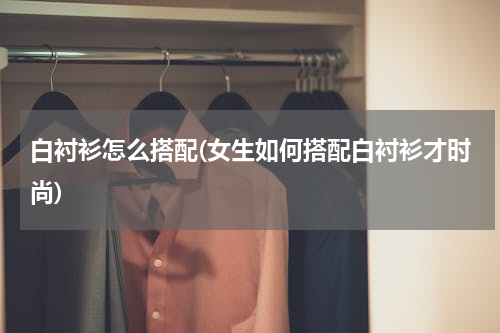 白衬衫怎么搭配(女生如何搭配白衬衫才时尚)