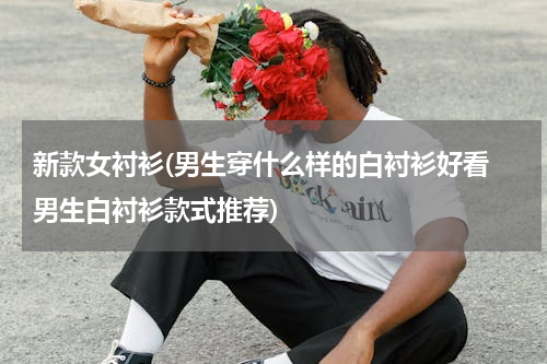 新款女衬衫(男生穿什么样的白衬衫好看 男生白衬衫款式推荐)
