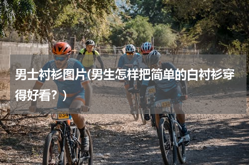 男士衬衫图片(男生怎样把简单的白衬衫穿得好看？)