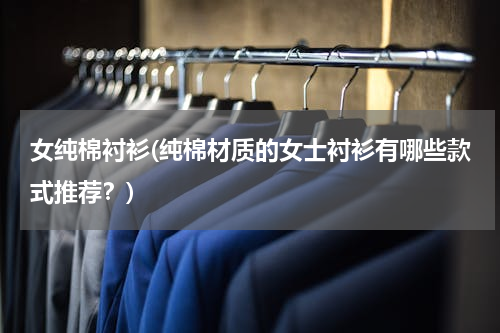 女纯棉衬衫(纯棉材质的女士衬衫有哪些款式推荐？)