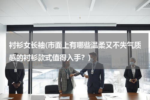 衬衫女长袖(市面上有哪些温柔又不失气质感的衬衫款式值得入手？)