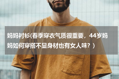 妈妈衬衫(春季穿衣气质很重要，44岁妈妈如何穿搭不显身材也有女人味？)