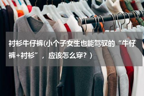 衬衫牛仔裤(小个子女生也能驾驭的“牛仔裤+衬衫”，应该怎么穿？)