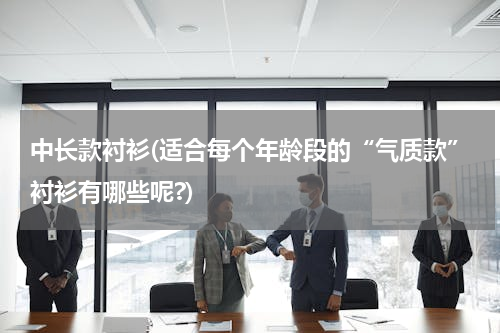 中长款衬衫(适合每个年龄段的“气质款”衬衫有哪些呢?)