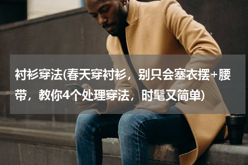 衬衫穿法(春天穿衬衫，别只会塞衣摆+腰带，教你4个处理穿法，时髦又简单)