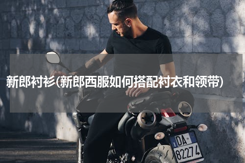 新郎衬衫(新郎西服如何搭配衬衣和领带)