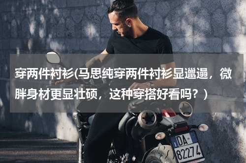 穿两件衬衫(马思纯穿两件衬衫显邋遢，微胖身材更显壮硕，这种穿搭好看吗？)