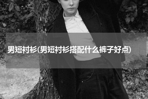 男短衬衫(男短衬衫搭配什么裤子好点)